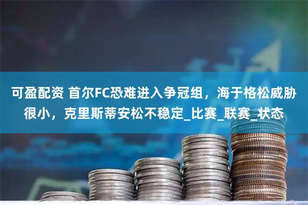 可盈配资 首尔FC恐难进入争冠组，海于格松威胁很小，克里斯蒂安松不稳定_比赛_联赛_状态