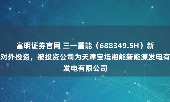 富明证券官网 三一重能（688349.SH）新增一起对外投资，被投资公司为天津宝坻湘能新能源发电有限公司