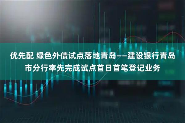 优先配 绿色外债试点落地青岛——建设银行青岛市分行率先完成试点首日首笔登记业务