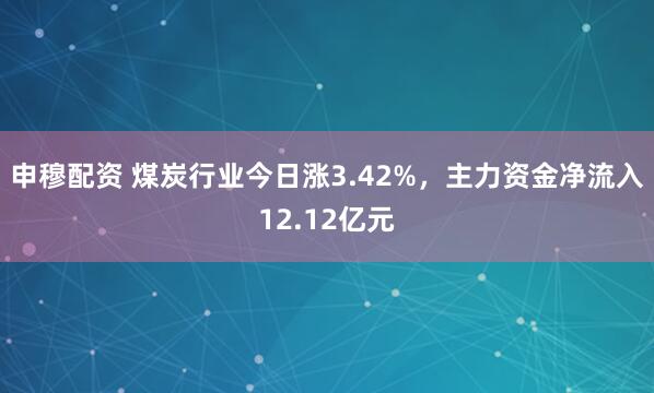 申穆配资 煤炭行业今日涨3.42%，主力资金净流入12.12亿元