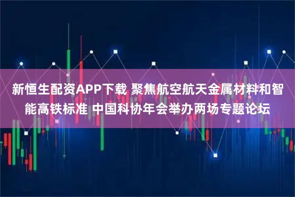 新恒生配资APP下载 聚焦航空航天金属材料和智能高铁标准 中国科协年会举办两场专题论坛