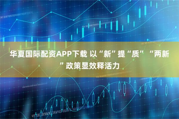 华夏国际配资APP下载 以“新”提“质” “两新”政策显效释活力