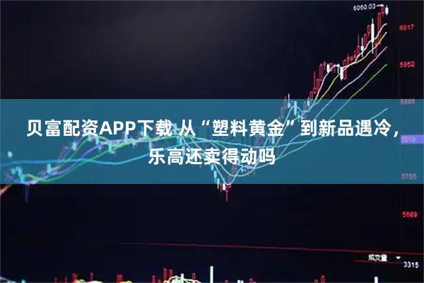 贝富配资APP下载 从“塑料黄金”到新品遇冷,乐高还卖得动吗