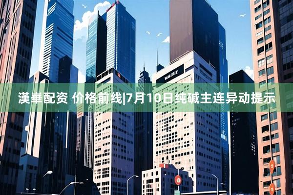 漢崋配资 价格前线|7月10日纯碱主连异动提示