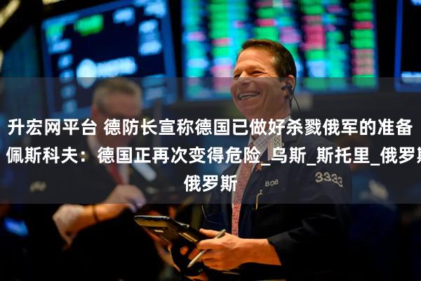升宏网平台 德防长宣称德国已做好杀戮俄军的准备!佩斯科夫:德国正再次变得危险_乌斯_斯托里_俄罗斯