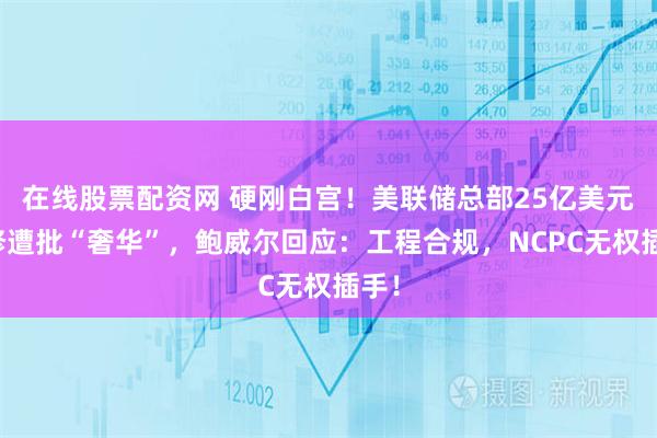 在线股票配资网 硬刚白宫!美联储总部25亿美元翻修遭批“奢华”,鲍威尔回应:工程合规,NCPC无权插手!