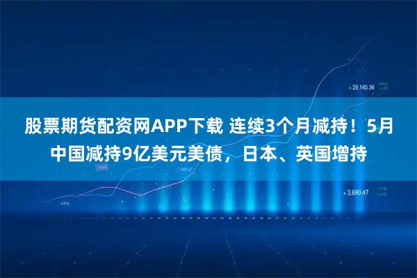 股票期货配资网APP下载 连续3个月减持！5月中国减持9亿美元美债，日本、英国增持