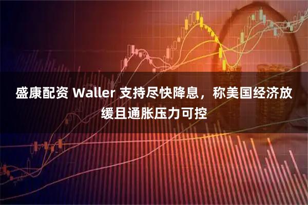 盛康配资 Waller 支持尽快降息，称美国经济放缓且通胀压力可控