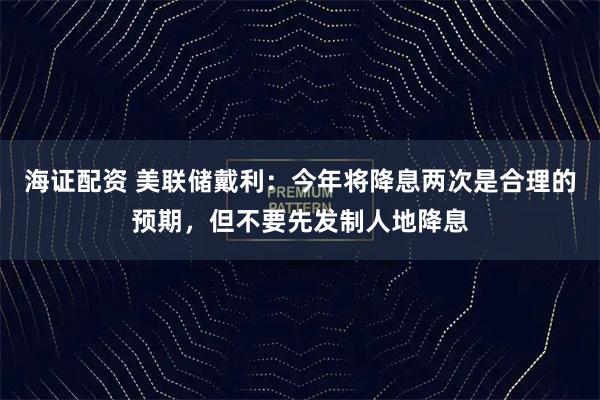 海证配资 美联储戴利：今年将降息两次是合理的预期，但不要先发制人地降息