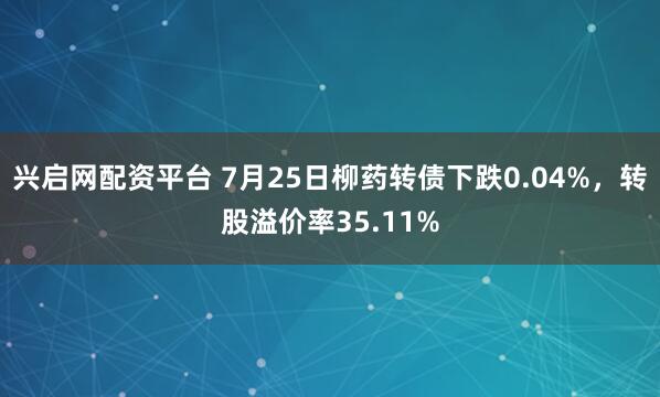 兴启网配资平台 7月25日柳药转债下跌0.04%，转股溢价率35.11%