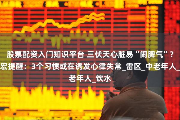 股票配资入门知识平台 三伏天心脏易“闹脾气”？张文宏提醒：3个习惯或在诱发心律失常_雷区_中老年人_饮水