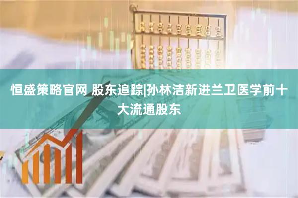 恒盛策略官网 股东追踪|孙林洁新进兰卫医学前十大流通股东
