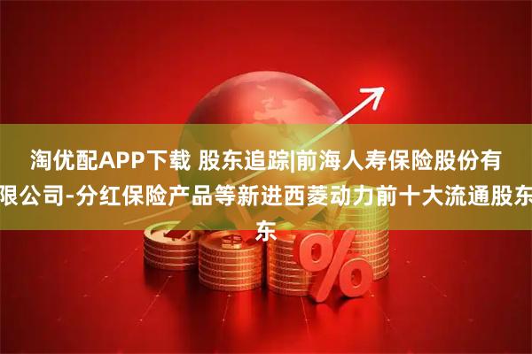 淘优配APP下载 股东追踪|前海人寿保险股份有限公司-分红保险产品等新进西菱动力前十大流通股东
