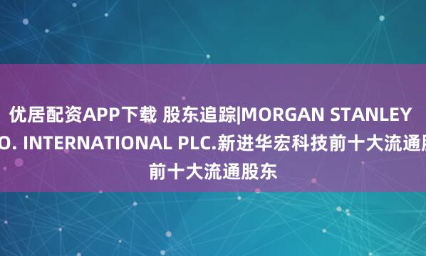 优居配资APP下载 股东追踪|MORGAN STANLEY & CO. INTERNATIONAL PLC.新进华宏科技前十大流通股东