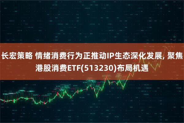 长宏策略 情绪消费行为正推动IP生态深化发展, 聚焦港股消费ETF(513230)布局机遇