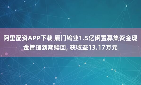 阿里配资APP下载 厦门钨业1.5亿闲置募集资金现金管理到期赎回, 获收益13.17万元