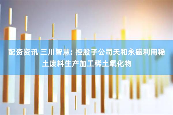 配资资讯 三川智慧: 控股子公司天和永磁利用稀土废料生产加工稀土氧化物