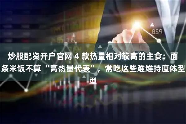 炒股配资开户官网 4 款热量相对较高的主食：面条米饭不算 “高热量代表”，常吃这些难维持瘦体型