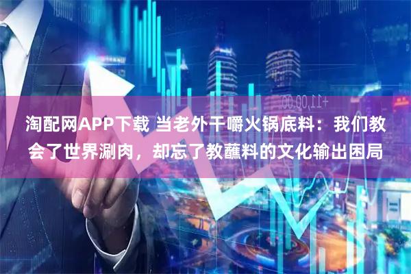淘配网APP下载 当老外干嚼火锅底料：我们教会了世界涮肉，却忘了教蘸料的文化输出困局