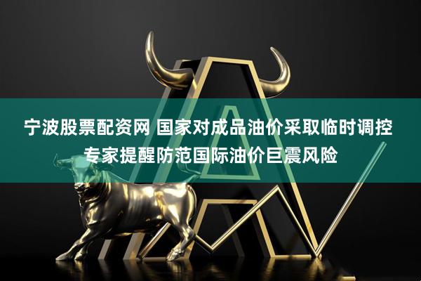 宁波股票配资网 国家对成品油价采取临时调控 专家提醒防范国际油价巨震风险